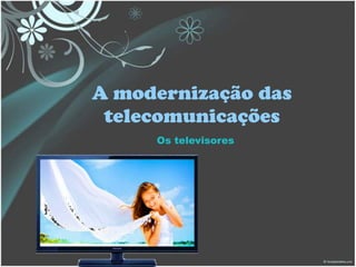 A modernização das
telecomunicações
Os televisores
 