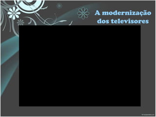 A modernização
dos televisores
 