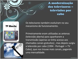 A modernização
dos televisores –
televisões por
cabo
Os televisores também evoluíram no seu
mecanismo de funcionamento.
Primeiramente eram utilizadas as antenas
(televisão aberta) para apanharem a
transmissão (apenas se tinha acesso aos
chamados canais gratuitos) , mas depois surgiu
a televisão por cabo (1994 - Portugal -> TV
Cabo), que nos trouxe mais canais, pagando
uma mensalidade.
 