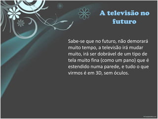 A televisão no
futuro
Sabe-se que no futuro, não demorará
muito tempo, a televisão irá mudar
muito, irá ser dobrável de um tipo de
tela muito fina (como um pano) que é
estendido numa parede, e tudo o que
virmos é em 3D, sem óculos.
 