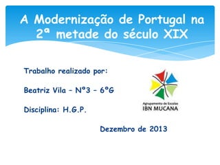 A Modernização de Portugal na
2ª metade do século XIX
Trabalho realizado por:
Beatriz Vila – Nº3 – 6ºG
Disciplina: H.G.P.
Dezembro de 2013

 