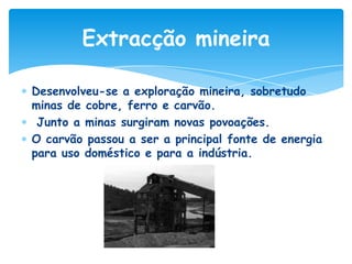 Extracção mineira
Desenvolveu-se a exploração mineira, sobretudo
minas de cobre, ferro e carvão.
Junto a minas surgiram novas povoações.
O carvão passou a ser a principal fonte de energia
para uso doméstico e para a indústria.

 