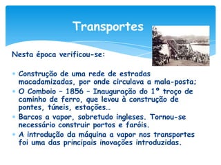 Transportes
Nesta época verificou-se:
Construção de uma rede de estradas
macadamizadas, por onde circulava a mala-posta;
O Comboio – 1856 – Inauguração do 1º troço de
caminho de ferro, que levou à construção de
pontes, túneis, estações…
Barcos a vapor, sobretudo ingleses. Tornou-se
necessário construir portos e faróis.
A introdução da máquina a vapor nos transportes
foi uma das principais inovações introduzidas.

 