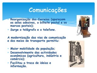 Comunicações
Reorganização dos Correios (aparecem
os selos adesivos, o bilhete postal e os
marcos postais);
Surge o telégrafo e o telefone.
A modernização das vias de comunicação
e dos meios de transporte permitiu:
Maior mobilidade da população;
Desenvolvimento das actividades
económicas (agricultura, indústria e
comércio);
Facilitou a troca de ideias e
informação.

 