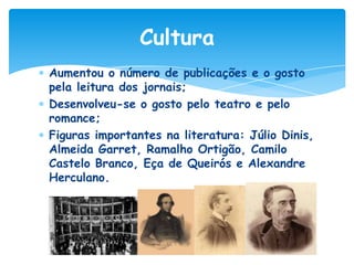 Cultura
Aumentou o número de publicações e o gosto
pela leitura dos jornais;
Desenvolveu-se o gosto pelo teatro e pelo
romance;
Figuras importantes na literatura: Júlio Dinis,
Almeida Garret, Ramalho Ortigão, Camilo
Castelo Branco, Eça de Queirós e Alexandre
Herculano.

 