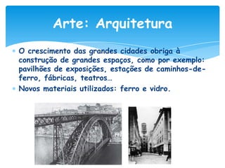 Arte: Arquitetura
O crescimento das grandes cidades obriga à
construção de grandes espaços, como por exemplo:
pavilhões de exposições, estações de caminhos-deferro, fábricas, teatros…
Novos materiais utilizados: ferro e vidro.

 