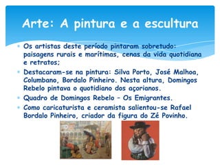 Arte: A pintura e a escultura
Os artistas deste período pintaram sobretudo:
paisagens rurais e marítimas, cenas da vida quotidiana
e retratos;
Destacaram-se na pintura: Silva Porto, José Malhoa,
Columbano, Bordalo Pinheiro. Nesta altura, Domingos
Rebelo pintava o quotidiano dos açorianos.
Quadro de Domingos Rebelo – Os Emigrantes.
Como caricaturista e ceramista salientou-se Rafael
Bordalo Pinheiro, criador da figura do Zé Povinho.

 