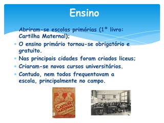 Ensino
Abriram-se escolas primárias (1º livro:
Cartilha Maternal);
O ensino primário tornou-se obrigatório e
gratuito.
Nas principais cidades foram criados liceus;
Criaram-se novos cursos universitários.
Contudo, nem todos frequentavam a
escola, principalmente no campo.

 