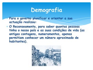 Demografia
Para o governo planificar e orientar a sua
actuação realizou:
O Recenseamento, para saber quantas pessoas
tinha o nosso país e as suas condições de vida (as
antigas contagens, numeramentos, apenas
permitiam conhecer um número aproximado de
habitantes).

 