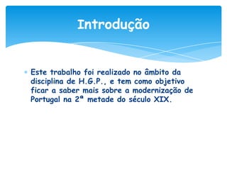 Introdução

Este trabalho foi realizado no âmbito da
disciplina de H.G.P., e tem como objetivo
ficar a saber mais sobre a modernização de
Portugal na 2ª metade do século XIX.

 