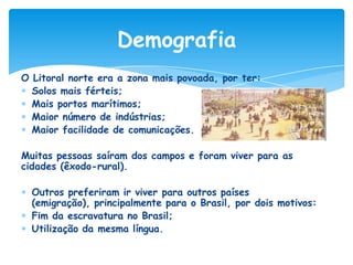 Demografia
O Litoral norte era a zona mais povoada, por ter:
Solos mais férteis;
Mais portos marítimos;
Maior número de indústrias;
Maior facilidade de comunicações.
Muitas pessoas saíram dos campos e foram viver para as
cidades (êxodo-rural).
Outros preferiram ir viver para outros países
(emigração), principalmente para o Brasil, por dois motivos:
Fim da escravatura no Brasil;
Utilização da mesma língua.

 