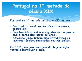 Portugal na 1ª metade do
século XIX
Portugal na 1ª metade do século XIX estava:

Destruído – devido às invasões francesas e
guerra civil;
Empobrecido – devido aos gastos com a guerra
civil e perda dos lucros do Brasil;
Atrasado – não tinham sido introduzidos os
inventos técnicos registados noutros países.
Em 1851, um governo chamado Regeneração
tentou desenvolver o país.

 