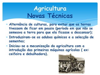Agricultura
Novas Técnicas
Alternância de culturas, para evitar que as terras
tivessem de ficar em pousio (período em que não se
semeava a terra para que ela ficasse a descansar);
Introduziram-se os adubos químicos e a selecção de
sementes;
Iniciou-se a mecanização da agricultura com a
introdução das primeiras máquinas agrícolas ( ex:
ceifeira e debulhadora).

 