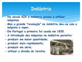 Indústria
No século XIX a indústria passou a utilizar
máquinas.
Mas a grande "revolução" na indústria deu-se com a
máquina a vapor.
Em Portugal a primeira foi usada em 1835.
A introdução das máquinas na indústria permitiu:
- produzir em maior quantidade;
- produzir mais rapidamente;
- produzir em série;
- utilizar a divisão de tarefas.

 