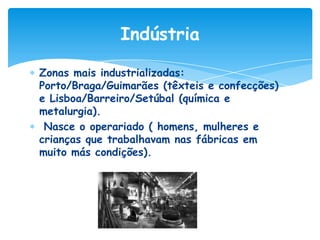 Indústria
Zonas mais industrializadas:
Porto/Braga/Guimarães (têxteis e confecções)
e Lisboa/Barreiro/Setúbal (química e
metalurgia).
Nasce o operariado ( homens, mulheres e
crianças que trabalhavam nas fábricas em
muito más condições).

 