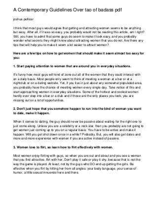 A Contemporary Guidelines Over tao of badass pdf
joshua pellicer

I think that most guys would agree that getting and attracting women seems to be anything
but easy. After all, if it was so easy, you probably would not be reading this article, am I right?
Still, you have to admit that some guys do seem to make it look easy, and you probably
wonder what secrets they might know about attracting women that you do not. Are there any
tips that will help you to make it seem a lot easier to attract women?

Here are a few tips on how to get women that should make it seem almost too easy for
you:

1. Start paying attention to women that are around you in everyday situations.

It's funny how most guys will kind of zone out all of the women that they could interact with
on a daily basis. Most people only seem to think of meeting a woman at a bar or at a
nightclub or on a dating website. Yet, if you live in just about any somewhat populated area,
you probably have the chance of meeting women every single day. Take notice of this and
start approaching women in everyday situations. Some of the hottest and coolest women
hardly ever step into a bar or a club and if those are the only places you look, you are
missing out on a lot of opportunities.

2. Don't just hope that you somehow happen to run into the kind of woman you want
to date, make it happen.

When it comes to dating, the guy should never be passive about waiting for the right one to
just come along. Unless you are a celebrity or a rock star, then you probably are not going to
get women just coming up to you on a regular basis. You have to be active and make it
happen. Will you get shot down once in a while? Probably. But, you will also get dates and
more and more experience with women if you are active instead of passive.

3. Women love to flirt, so learn how to flirt effectively with women.

Most women enjoy flirting with guys, so when you are out and about and you see a woman
that you find attractive, flirt with her. Don't play it safe or play it shy, because that is not the
way the game is played. At least, not by the guys who DO end up getting the girls. Be
effective when you flirt by hitting her from all angles: your body language, your sense of
humor, a little sexual innuendo here and there.
 