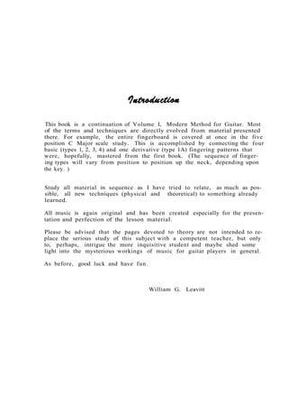 This book is a continuation of Volume I, Modern Method for Guitar. Most
of the terms and techniques are directly evolved from material presented
there. For example, the entire fingerboard is covered at once in the five
position C Major scale study. This is accomplished by connecting the four
basic (types 1, 2, 3, 4) and one derivative (type 1A) fingering patterns that
were, hopefully, mastered from the first book. (The sequence of finger-
ing types will vary from position to position up the neck, depending upon
the key. )
Study all material in sequence as I have tried to relate, as much as pos-
sible, all new techniques (physical and theoretical) to something already
learned.
All music is again original and has been created especially for the presen-
tation and perfection of the lesson material.
Please be advised that the pages devoted to theory are not intended to re-
place the serious study of this subject with a competent teacher, but only
to, perhaps, intrigue the more inquisitive student and maybe shed some
light into the mysterious workings of music for guitar players in general.
As before, good luck and have fun.
William G. Leavitt
 