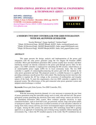 INTERNATIONAL JOURNAL OF ELECTRICAL ENGINEERING
 International Journal of Electrical Engineering and Technology (IJEET), ISSN 0976 – 6545(Print), ISSN
 0976 – 6553(Online) Volume 3, Issue 3, October – December (2012), © IAEME
                                 & TECHNOLOGY (IJEET)
ISSN 0976 – 6545(Print)
ISSN 0976 – 6553(Online)
Volume 3, Issue 3, October - December (2012), pp. 164-174
                                                                                IJEET
© IAEME: www.iaeme.com/ijeet.asp
Journal Impact Factor (2012): 3.2031 (Calculated by GISI)                   ©IAEME
www.jifactor.com




   A MODERN TWO DOF CONTROLLER FOR GRID INTEGRATION
             WITH SOLAR POWER GENERATOR
                     Sweeka Meshram1, Ganga Agnihotri2, Sushma Gupta3
     1
       (Deptt. Of Electrical Engg., MANIT Bhopal, 462051, India, sweekam@gmail.com)
    2
      (Deptt. Of Electrical Engg., MANIT Bhopal,462051, India, ganga1949@gmail.com)
    3
      (Deptt. Of Electrical Engg., MANIT Bhopal,462051, India, sush_gupta@yahoo.com)


 ABSTRACT

         This paper presents the design, analysis and implementation of the power grid
 integration with the solar power generator using the two Degree Of Freedom (DOF)
 controller. Micro grid distribution generation (DG) systems usually have inverters and these
 interfacing inverter are directly connected to the power grid through passive filter. In this
 paper, a two DOF controller is employed for controlling the DG inverter, which behaves as
 an uninterruptible power supply (UPS) for its local community loads. The two DOF
 controller is capable of connecting/disconnecting the power grid with the variation in the
 solar power generation and load. The proposed system is a reliable because it is capable of
 providing continuous smooth power flow with control. The interfacing inverter must have the
 capability to regulate the AC bus voltage at the occurrence of nonlinearities and irregular
 natures of the loads. To meet this requirement a fast two DOF controller is applied to the
 proposed system. The effectiveness of the grid connected solar power generator system and
 adopted control technique is verified.

 Keywords: Power grid, Solar System, Two DOF Controller, PLL.

 I. INTRODUCTION
         With the increasing electricity demand, it is very necessary to promote the new form
 of power generation using the renewable energy such as wind, solar and fuel cell. The power
 generation systems generating the electricity from many small energy sources are known as
 the Distributed Generation (DG) system. Most countries generate electricity in large
 centralized facilities, such as fossil fuel (coal, gas powered), nuclear, large solar power plants
 or hydropower plants. These plants have excellent economies of scale and allow collection of
 energy from many sources and may give lower environmental impacts and improved security
 of supply. Among the DG systems, the photovoltaic (PV) technology based DG is gaining
 approval as an approach of maintaining and civilizing living standards without harming the
 environment. Fig. 1 shows the PV installed capacity in the world. The PV installation has an

                                                164
 