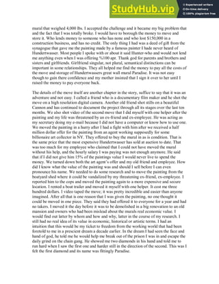 mural that weighed 4,000 lbs. I accepted the challenge and it became my big problem that
and the fact that I was totally broke. I would have to borough the money to move and
store it. Who lends money to someone who has none and who lost $150,000 in a
construction business, and has no credit. The only thing I had was a deed of gift from the
synagogue that gave me the painting made by a famous painter I hade never heard of
Hundertwasser. Most people I spoke with or about it said Hunter-who and would not lend
me anything even when I was offering %100 apr. Thank god for parents and brothers and
sisters and girlfriends. Girlfriend singular, not plural, semantical distinctions can be
important in some relationships. They all helped me find the money to pay all the costs of
the move and storage of Hundertwassers great wall mural Paradise. It was not easy
though to gain there confidence and my mother insisted that I sign it over to her until I
raised the money to pay everyone back.
The details of the move itself are another chapter in the story, suffice to say that it was an
adventure and not easy. I called a friend who is a documentary film maker and he shot the
move on a high resolution digital camera. Another old friend shot stills on a beautiful
Cannon and has continued to document the project through all its stages over the last ten
months. We also shot video of the second move that I did myself with one helper after the
painting and my life was threatened by an ex-friend and ex-employee. He was acting as
my secretary doing my e-mail because I did not have a computer or know how to use one.
We moved the painting in a hurry after I had a fight with him after we received a half
million dollar offer for the painting from an agent working supposedly for some
billionaire art collector in NY. They offered to buy the mural in as is condition. That is
the same price that the most expensive Hundertwasser has sold at auction to date. That
was too much for my employee who claimed that I could not have moved the mural
without his help, and the hourly salary I was paying was not enough anymore. He said
that if I did not give him 15% of the paintings value I would never live to spend the
money. We turned down both the art agent’s offer and my old friend and employee. How
did I know what the value of the painting was and should I sell before I can even
pronounce his name. We needed to do some research and to move the painting from the
boatyard shed where it could be vandalized by my threatening ex-friend, ex-employee. I
reported him to the cops and moved the painting again to a more expensive and secure
location. I rented a boat trailer and moved it myself with one helper. It cost me three
hundred dollars. I video taped the move; it was pretty incredible and easier than anyone
imagined. After all that is one reason that I was given the painting, no one thought it
could be moved in one piece. They said they had offered it to everyone for a year and had
no takers. I moved it the day before it was to be demolished in a big renovation to an old
mansion and owners who had been mislead about the murals real economic value. I
would find out latter by whom and how and why, latter in the course of my research. I
still had no real idea of its value in economic, historical or artistic terms. I had an
intuition that this would be my ticket to freedom from the working world that had been
foretold to me in a prescient dream a decade earlier. In the dream I had seen the face and
hand of god, he told me he would help me break out of the prison I was in and escape the
daily grind on the chain gang. He showed me two diamonds in his hand and told me to
run hard when I saw the first one and harder still in the direction of the second. This was I
felt the first diamond and its name was fittingly Paradise.
 