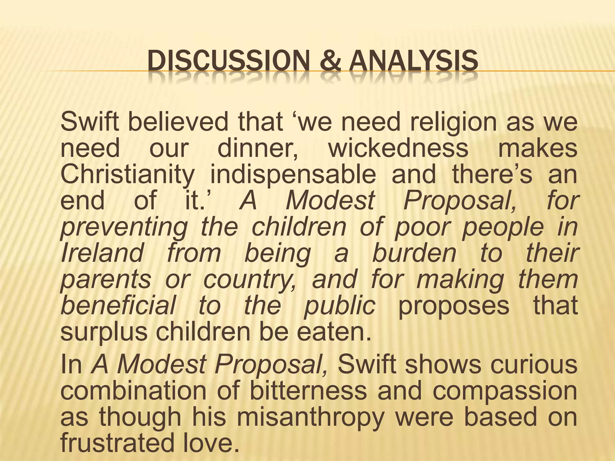 DISCUSSION & ANALYSIS
Swift believed that ‘we need religion as we
need our dinner, wickedness makes
Christianity indispensable and there’s an
end of it.’ A Modest Proposal, for
preventing the children of poor people in
Ireland from being a burden to their
parents or country, and for making them
beneficial to the public proposes that
surplus children be eaten.
In A Modest Proposal, Swift shows curious
combination of bitterness and compassion
as though his misanthropy were based on
frustrated love.
 