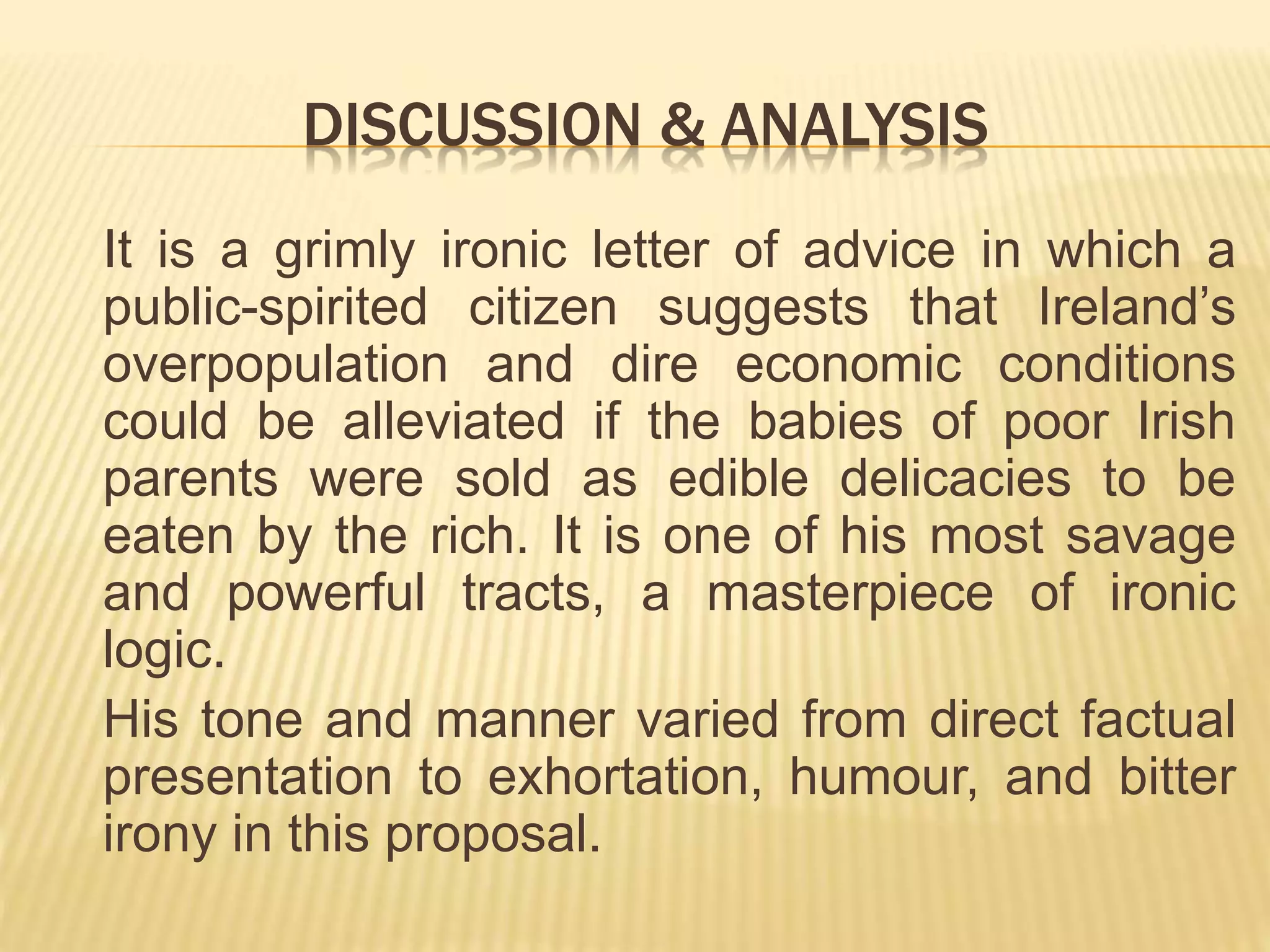 DISCUSSION & ANALYSIS
It is a grimly ironic letter of advice in which a
public-spirited citizen suggests that Ireland’s
overpopulation and dire economic conditions
could be alleviated if the babies of poor Irish
parents were sold as edible delicacies to be
eaten by the rich. It is one of his most savage
and powerful tracts, a masterpiece of ironic
logic.
His tone and manner varied from direct factual
presentation to exhortation, humour, and bitter
irony in this proposal.
 