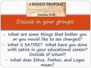 • What are some things that bother you
or you would like to see changed?
• What is SATIRE? What have you done
with satire in your educational career?
Outside of school?
• What does Ethos, Pathos, and Logos
mean?
Discuss in your groups:
 
