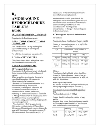 Amodiaquine hydrochloride tablets SMPC, Taj Pharmaceuticals
Amodiaquine Taj Phar ma : Uses, Side Effects, Interactions, Pictures, Warnings, Amodiaquine Dosage & Rx Info | Amodiaquine Uses, Side Effects -: Indications, Side Effects, Warnings, Amodiaquine - Drug Information - Taj Pharma, Amodiaquine dose Taj pharmaceuticals Amodiaquine interactions, Taj Pharmaceutical Amodiaquine contraindications, Amodiaquine price, Amodiaquine Taj Phar ma Amodiaquine hydrochloride tablets SMPC- Taj Pharma . Stay connected to all updated on Amodiaquine Taj Phar maceuticals Taj pharmaceuticals Hyderabad.
RX
AMODIAQUINE
HYDROCHLORIDE
TABLETS
150MG
1.NAME OF THE MEDICINAL PRODUCT
Amodiaquine hydrochloride tablets.
2. QUALITATIVE AND QUANTITATIVE
COMPOSITION
Each tablet contains 150 mg amodiaquine
(equivalent to 196mg of amodiaquine
hydrochloride).
For a full list of excipients, see section 6.1.
3. PHARMACEUTICAL FORM
Film-coated round tablets with yellow cores.
The tablets should not be divided.
4. CLINICAL PARTICULARS
4.1 Therapeutic indications
Amodiaquine hydrochloride tablets is indicated
for the treatment of uncomplicated cases of
malaria.
When prescribing amodiaquine for malaria
caused by Plasmodium falciparum, the
following should be considered:
• Resistance of Plasmodium falciparum to 4-
aminoquinolines (e.g. amodiaquine,
chloroquine) is widespread. Therefore it is
recommended to use amodiaquine in
combination with another antimalarial,
preferably an artemisinin derivative. Treatment
of P.falciparum malaria with amodiaquine alone
should be used only under exceptional
circumstances (e.g. unavailability of appropriate
combination partners)
• Amodiaquine is effective against some
chloroquine-resistant strains of Plasmodium
falciparum, although there is cross-resistance. In
areas with high rates of chloroquineresistant P.
falciparum strains, the remaining activity of
amodiaquine in the specific region should be
known before starting treatment.
The most recent official guidelines on the
appropriate use of antimalarial agents and local
information on the prevalence of resistance to
antimalarial drugs must be taken into
consideration for deciding on the
appropriateness of therapy with Amodiaquine
hydrochloride tablets.
4.2 Posology and method of administration
For oral use.
Artemisinin-based Combination Therapy (ACT)
Dosage in combination therapy is 10 mg/kg/day
(range 7.5 to 15 mg/kg/day).
Age Amodiaquine 150 mg (number of
tablets)
Day 1 Day 2 Day 3
1-6 years 150 mg (1) 150 mg (1) 150 mg (1)
7-13 years 300 mg (2) 300 mg (2) 300 mg (2)
Over 13
years
600 mg (4) 600 mg (4) 600 mg (4)
Children
Amodiaquine hydrochloride tablets should not
be used in children less than 1 year of age, as
appropriate dose adjustments cannot be achieved
with this formulation.
Renal/hepatic impairment:
No data are available on dosing in hepatically or
renally impaired patients (see section 4.4).
Monotherapy (not recommended, see section
4.1)
Adults and adolescents (> 40 kg):
Dosage should be adapted according to body
weight:
The total dose for the duration of therapy should
be 35 mg/kg bodyweight (BW) of amodiaquine
base administered within three days:
Morning Evening
Day 1 7.5 mg /kg BW 7.5 mg /kg BW
Day 2 5 mg /kg BW 5 mg /kg BW
 
