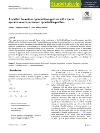 Applied Intelligence
https://doi.org/10.1007/s10489-020-01763-8
A modified brain storm optimization algorithm with a special
operator to solve constrained optimization problems
Adriana Cervantes-Castillo1 · Efrén Mezura-Montes1
© Springer Science+Business Media, LLC, part of Springer Nature 2020
Abstract
This paper presents a novel approach based on the combination of the Modified Brain Storm Optimization algorithm
(MBSO) with a simplified version of the Constraint Consensus method as special operator to solve constrained numerical
optimization problems. Regarding the special operator, which aims to reach the feasible region of the search space, the
consensus vector becomes the feasibility vector computed by the hardest constraint in turn for a current infeasible solution;
then the operations to mix the other feasibility vectors are avoided. This new combined algorithm, named as MBSO-R+V,
solves a suit of eighteen test problems in ten and thirty dimensions. From a set of experiments related to the location and
frequency of application of the constraint consensus method within MBSO, a suitable design of the combined approach is
presented. This proposal shows encouraging final results while being compared against state-of-the-art algorithms, showing
that it is viable to add special operators to improve the capabilities of swarm-intelligence algorithms when dealing with
continuous constrained search spaces.
Keywords Brain storm optimization algorithm · Constrained numerical optimization problems · Constraint-consensus
method · Feasibility vectors · ε-constrained method
1 Introduction
Nowadays, Constrained Numerical Optimization Problems
(CNOPs) can be found in different disciplines [5]. Such
problems, assuming minimization, can be defined as to:
find
f (x) (1)
subject to:
gi(x) ≤ 0; i = 1, 2, . . . , m
hj (x) = 0; j = 1, 2, . . . , p
 Adriana Cervantes-Castillo
zS14020641@estudiantes.uv.mx
Efrén Mezura-Montes
emezura@uv.mx
1 Artificial Intelligence Research Center, University of
Veracruz, Sebastian Camacho 5, Xalapa,
Veracruz, 91000/Centro, México
where f (x) is named as the objective function, gi(x), i =
1, . . . , m and hj (x), j = 1, . . . , p are a collection of
inequality and equality constraints; x = [x1, x2, . . . , xn] is
a real-valued vector with the variables of the optimization
problem, where each xk, k = 1, . . . , n has bounds, Lk ≤
xk ≤ Uk and such bounds state the search space S. The
set of solutions which satisfy the constraints of the problem
defines the feasible region F ⊆ S.
Compared with the whole search space, the size of
the feasible region can be significantly small. Therefore,
finding it and keeping the search within it becomes an
important challenge in CNOPs [9, 11, 26, 33], mostly by
the fact that variation operators are blind with respect to
constraint satisfaction. This hard task has been tackled
by different optimization methods [1, 22, 28]. In this
regard, the specialized literature shows methods which (1)
attempt to maintain feasibility as well as (2) methods
which help infeasible solutions to become feasible so as
to reduce the number of evaluations required to complete
that task. The drawback with the first approach is the
requirement of feasible initial solutions [4, 5, 25]. Among
those approaches of the second class, the Constraint
Consensus (CC) method introduced by John W. Chineck
in 2004 [3] is of special interest in this research. This
 