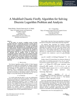 A Modified Chaotic Firefly Algorithm for Solving
Discrete Logarithm Problem and Analysis
Mohit Mishra, Utkarsh Chaturvedi, K. K. Shukla
Dept. of Computer Science and Engineering
IIT (BHU) Varanasi
Varanasi, India
{mohit.mishra.cse11,
utkarsh.chaturvedi.cse11}iitbhu.ac.in,
kkshukla.cse@iitbhu.ac.in
R. V. Yampolskiy
Dept. of Computer Engineering and Computer Science
University of Louisville
Louisville, KY USA
roman.yampolskiy@louisville.edu
Abstract—
In this paper, we present a modified version of firefly
algorithm that shows considerable potential in solving discrete
logarithm problem, a mathematical function used in public-key
cryptography like Diffie-Hellman Key Exchange and ElGamal
Encryption. Firefly Algorithm has been experimentally proved to
have outperformed a number of metaheuristics like the popular
Particle Swarm Optimization. While solving the problem of
finding discrete logarithm, we also evaluate the effectiveness of
the algorithm and its modified version in solving such
cryptographic problems. Observations show significant potential
of Firefly Algorithm in solving small instances of the problem,
while it calls for further research in scaling up the effectiveness
of the algorithm in solving bigger instances of the problem.
Simultaneously, we also analyze the convergence of the modified
algorithm.
I. MOTIVATION
The discrete logarithm problem (DLP) [1] finds frequent
applications in public-key cryptography [2], notably in Digital
Signatures [2], ElGamal Encryption [3], and Diffie-Hellman
Key Exchange [2]. The problem can be mathematical put as
following. Given a multiplicative group G modulo prime p
with g and y being t eh elements of the group where g is the
generator of the prime p, the problem requires to find such an
integer x ‫א‬ [0, p) that satisfies the following equation:
‫ݕ‬ ൌ ݃௫
ሺ݉‫݌݀݋‬ሻ (1)
It is worth noting that the DLP is a one way mathematical
function [3] similar to the factoring problem, which makes it
computationally difficult to compute the answer. Essentially, a
one-way mathematical function is easy to compute in one
direction, but computationally difficult to do so in the reverse
direction. The problem of discrete exponentiation is an easy
task and can be computed efficiently using exponentiation by
squaring for instance. However, computing the inverse
problem of discrete logarithm is computationally hard. Modern
cryptography relies on such mathematical functions.
Quite notably, there have been exact algorithms in literature
devised for solving DLP, namely Baby-Giant Step Algorithm
[4], Pollard’s Rho Algorithm [5], Pollard’s Lambda
Algorithm [6], Pohlig-Hellman Algorithm [7], Index Calculus
Algorithm [8], Number Field Sieve [9], and Function Field
Sieve [10]. A brief survey of the current state of art can be
found in [11]. The Number Field Sieve is the fastest known
algorithm for computing discrete logarithms on prime fields.
Its asymptotic time complexity is given by ‫ܮ‬௣ ቂ
ଵ
ଷ
ǡ ቀ
଺ସ
ଽ
ቁ ቀ
ଵ
ଷ
ቁቃ,
where
‫ܮ‬௣ሾ߭ǡ ߜሿ ൌ ݁‫݌ݔ‬ ቀ൫ߜ ൅ ‫݋‬ሺͳሻ൯ሺŽ‘‰ ‫݌‬ሻజሺŽ‘‰ Ž‘‰ ‫݌‬ሻଵିజ
ቁ (2)
Further, Cheon [12] showed that, for g being an element of
prime order p in an abelian group and x ‫א‬ ܼ௣, if g, ݃௫
, and ݃௫೏
are given for a positive divisor d of ‫݌‬ െ ͳ, we can compute the
secret x in ܱ ቀŽ‘‰ ‫݌‬Ǥ ቀ
௣
ௗ
൅ ξ݀ቁቁ group operations using
ܱ ቀ݉ܽ‫ݔ‬ ቄ
௣
ௗ
ǡ ξ݀ቅቁ memory. If ݃௫೔
ሺ݅ ൌ Ͳǡ ͳǡ ʹǡ ǥ ǡ ݀ሻ are
provided for a positive divisor d of p+1, x can be computed in
in ܱ ቀŽ‘‰ ‫݌‬Ǥ ቀ
௣
ௗ
൅ ξ݀ቁቁ group operations using
ܱ ቀ݉ܽ‫ݔ‬ ቄ
௣
ௗ
ǡ ξ݀ቅቁ memory.
Consider Shank’s algorithm, if p =
170141183460469231731687303715884105727, it would take
1.14824E21 steps for it to solve for ݀ ൌ ͳ . The memory
complexity of Shank’s algorithm is ܱ൫ඥ‫݌‬൯.
Such exact algorithms although guarantee the optimality of
solutions obtained, incur huge cost upon memory and runtime
for computationally hard problems. To deal with this, there
exist a class of approximation algorithms like metaheuristics,
which although don’t guarantee the optimality of solutions
obtained, provide reasonably approximate and acceptable
solutions in reasonable (strictly speaking, polynomial) time.
Metaheuristics serve five main purposes [13]:
2015 IEEE Symposium Series on Computational Intelligence
978-1-4799-7560-0/15 $31.00 © 2015 IEEE
DOI 10.1109/SSCI.2015.262
1885
 