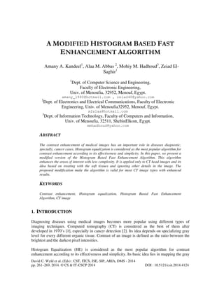 A MODIFIED HISTOGRAM BASED FAST
ENHANCEMENT ALGORITHM
Amany A. Kandeel1, Alaa M. Abbas 2, Mohiy M. Hadhoud3, Zeiad ElSaghir1
1

Dept. of Computer Science and Engineering,
Faculty of Electronic Engineering,
Univ. of Menoufia, 32952, Menouf, Egypt.
amany_1980@hotmail.com , zeiad40@yahoo.com
2

Dept. of Electronics and Electrical Communications, Faculty of Electronic
Engineering, Univ. of Menoufia32952, Menouf, Egypt.
m2alaa@hotmail.com

3

Dept. of Information Technology, Faculty of Computers and Information,
Univ. of Menoufia, 32511, ShebinElkom, Egypt.
mmhadhoud@yahoo.com

ABSTRACT
The contrast enhancement of medical images has an important role in diseases diagnostic,
specially, cancer cases. Histogram equalization is considered as the most popular algorithm for
contrast enhancement according to its effectiveness and simplicity. In this paper, we present a
modified version of the Histogram Based Fast Enhancement Algorithm. This algorithm
enhances the areas of interest with less complexity. It is applied only to CT head images and its
idea based on treating with the soft tissues and ignoring other details in the image. The
proposed modification make the algorithm is valid for most CT image types with enhanced
results.

KEYWORDS
Contrast enhancement, Histogram equalization, Histogram Based Fast Enhancement
Algorithm, CT image

1. INTRODUCTION
Diagnosing diseases using medical images becomes more popular using different types of
imaging techniques. Computed tomography (CT) is considered as the best of them after
developed in 1970’s [1], especially in cancer detection [2]. Its idea depends on specializing gray
level for every different organic tissue. Contrast of an image is defined as the ratio between the
brightest and the darkest pixel intensities.
Histogram Equalization (HE) is considered as the most popular algorithm for contrast
enhancement according to its effectiveness and simplicity. Its basic idea lies in mapping the gray
David C. Wyld et al. (Eds) : CST, ITCS, JSE, SIP, ARIA, DMS - 2014
pp. 261–269, 2014. © CS & IT-CSCP 2014

DOI : 10.5121/csit.2014.4124

 