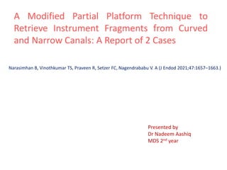A Modified Partial Platform Technique to
Retrieve Instrument Fragments from Curved
and Narrow Canals: A Report of 2 Cases
Narasimhan B, Vinothkumar TS, Praveen R, Setzer FC, Nagendrababu V. A (J Endod 2021;47:1657–1663.)
Presented by
Dr Nadeem Aashiq
MDS 2nd year
 