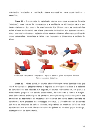 orientação, insolação e ventilação foram necessárias para contextualizar o
exercício.
Etapa 02 - O exercício foi detalhado quanto aos seus elementos formais
(módulos), suas regras de composição e a seqüência de atividades para o seu
desenvolvimento. As regras de manipulação dos blocos para as composições
sobre a base, assim como nas shape grammars, consistiam em: agrupar, separar,
girar, sobrepor e deslocar, podendo ainda serem utilizados elementos de ligação
como passarelas, marquises e lajes, com formatos e dimensões a critério do
aluno.
FIGURA 06 – Regras de Composição - agrupar, separar, girar, sobrepor e deslocar
Fonte: acervo da disciplina.
Etapa 03 – Nesta etapa, os alunos desenvolveram várias composições que
foram fotografadas, proporcionando o registro da evolução da idéia e a escolha
da composição a ser adotada. Em seguida, os alunos representaram, em planta, o
zoneamento proposto no estudo selecionado, relacionando a forma à função.
Esse zoneamento evoluiu para os primeiros esboços de organização espacial dos
ambientes da residência. As mudanças necessárias em planta eram alteradas na
volumetria, num processo de concepção contínuo. O zoneamento foi elaborado
por meio de módulos de cartão colorido, respeitando as mesmas cores de seus
equivalentes em madeira. Para os estudos de planta foi utilizado papel manteiga,
sobrepondo-os ao zoneamento.
13
 