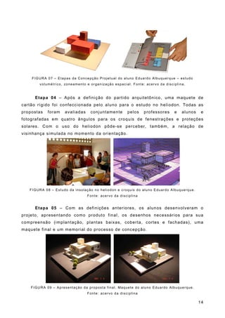 FIGURA 07 – Etapas da Concepção Projetual do aluno Eduardo Albuquerque – estudo
volumétrico, zoneamento e organização espacial. Fonte: acervo da disciplina.
Etapa 04 – Após a definição do partido arquitetônico, uma maquete de
cartão rígido foi confeccionada pelo aluno para o estudo no heliodon. Todas as
propostas foram avaliadas conjuntamente pelos professores e alunos e
fotografadas em quatro ângulos para os croquis de fenestrações e proteções
solares. Com o uso do heliodon pôde-se perceber, também, a relação de
visinhança simulada no momento da orientação.
FIGURA 08 – Estudo da insolação no heliodon e croquis do aluno Eduardo Albuquerque.
Fonte: acervo da disciplina
Etapa 05 – Com as definições anteriores, os alunos desenvolveram o
projeto, apresentando como produto final, os desenhos necessários para sua
compreensão (implantação, plantas baixas, coberta, cortes e fachadas), uma
maquete final e um memorial do processo de concepção.
FIGURA 09 – Apresentação da proposta final. Maquete do aluno Eduardo Albuquerque.
Fonte: acervo da disciplina
14
 