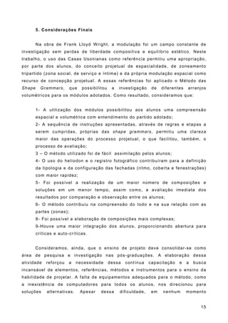 5. Considerações Finais
Na obra de Frank Lloyd Wright, a modulação foi um campo constante de
investigação sem perdas de liberdade compositiva e equilíbrio estético. Neste
trabalho, o uso das Casas Usonianas como referência permitiu uma apropriação,
por parte dos alunos, do conceito projetual de espacialidade, de zoneamento
tripartido (zona social, de serviço e íntima) e da própria modulação espacial como
recurso de concepção projetual. A essas referências foi aplicado o Método das
Shape Grammars, que possibilitou a investigação de diferentes arranjos
volumétricos para os módulos adotados. Como resultado, consideramos que:
1- A utilização dos módulos possibilitou aos alunos uma compreensão
espacial e volumétrica com entendimento do partido adotado;
2- A sequência de instruções apresentadas, através de regras e etapas a
serem cumpridas, próprias das shape grammars, permitiu uma clareza
maior das operações do processo projetual, o que facilitou, também, o
processo de avaliação;
3 – O método utilizado foi de fácil assimilação pelos alunos;
4- O uso do heliodon e o registro fotográfico contribuíram para a definição
da tipologia e da configuração das fachadas (ritmo, coberta e fenestrações)
com maior rapidez;
5- Foi possível a realização de um maior número de composições e
soluções em um menor tempo, assim como, a avaliação imediata dos
resultados por comparação e observação entre os alunos;
6- O método contribuiu na compreensão do todo e na sua relação com as
partes (zonas);
8- Foi possível a elaboração de composições mais complexas;
9-Houve uma maior integração dos alunos, proporcionando abertura para
críticas e auto-críticas.
Consideramos, ainda, que o ensino de projeto deve consolidar-se como
área de pesquisa e investigação nas pós-graduações. A elaboração dessa
atividade reforçou a necessidade dessa contínua capacitação e a busca
incansável de elementos, referências, métodos e instrumentos para o ensino da
habilidade de projetar. A falta de equipamentos adequados para o método, como
a inexistência de computadores para todos os alunos, nos direcionou para
soluções alternativas. Apesar dessa dificuldade, em nenhum momento
15
 