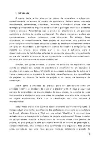 1. Introdução
O objeto deste artigo situa-se no campo da arquitetura e urbanismo,
especificamente no ensino de projeto de arquitetura. Refletir sobre possíveis
instrumentos, ferramentas, atividades, métodos e conceitos nessa área da
formação profissional do arquiteto colabora com a produção intelectual existente
sobre o assunto. Acreditamos que o ensino da arquitetura é um processo
autônomo e distinto da prática profissional. Em alguns momentos, podem ser
complementares, embora conservem suas diferenças. No entanto, fazer
arquitetura, ou especificamente, fazer projeto de arquitetura, não qualifica um
professor para o ensino dessa atividade. Apesar do exercício profissional conferir
um grau de maturidade e conhecimento técnico necessário à competência do
docente de projeto, essa prática por si só, não é suficiente para o
desenvolvimento de habilidades próprias do campo da educação, principalmente
no que diz respeito à condução de um processo de construção do conhecimento
do aluno, em busca de sua autonomia intelectual.
Simular, por várias décadas, a prática do escritório de arquitetura, nos
ateliês de projeto dos cursos de arquitetura e urbanismo foi um equívoco e
resultou num atraso no desenvolvimento de processos adequados de saberes e
valores necessários à formação do arquiteto, especificamente, na competência
de projetar, no domínio da teoria de projeto e no campo da tecnologia de
construção.
Assim como a atividade de projetar pode ser considerada como um
processo criativo, a atividade de ensinar a projetar também deve possuir sua
parcela de criatividade na sistematização de suas etapas, na escolha de seus
instrumentos e atividades, para que possa desenvolver uma leitura da concepção
do objeto arquitetônico. Para isso, a capacitação do corpo docente é
imprescindível.
Saber-fazer projeto não significa necessariamente saber-ensinar projeto. É
indispensável uma melhor qualificação dos professores de projeto de arquitetura
no Brasil, afirmam Veloso e Elali em seu artigo “Qualificar é preciso...Uma
reflexão sobre a formação do professor de projeto arquitetônico” Nesse trabalho
as pesquisadoras realçam a importância da inserção dessa área (ensino de
projeto) na pós-graduação para que ocorra melhoria do ensino de graduação e,
conseqüentemente, uma formação mais aprimorada dos arquitetos. Nos últimos
anos, percebe-se que uma nova postura inicia-se colocando o projeto de
2
 