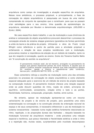 arquitetura como campo de investigação e atuação específico de arquitetos.
Nessa nova ambiência, o processo projetual, e principalmente, a fase de
concepção do objeto arquitetônico é pesquisada em busca de uma melhor
compreensão do conjunto de operações que o constituem, para que se possam
criar estratégias para o seu ensino. Uma questão de epistemologia da
arquitetura, estudada por Boudon e denominada arquiteturologia. (VELOSO e
ELALI, 2004)
No caso específico deste trabalho, o uso da modulação e suas diretrizes de
análise e composição do objeto arquitetônico procuram descortinar o processo de
concepção através do sistema shappe grammars (gramática da forma) permitindo
a união da teoria e da prática do projeto. Utilizando a obra de Frank Lloyd
Whight como referência e ponto de partida para a atividade projetual e
enfatizando a relação de seus projetos residênciais com a modulação,
procuramos mostrar a importância da eleição de um método de trabalho, tanto no
que diz respeito à concepção, quanto ao ensino. Como diz Teixeira Coelho Netto
em “A construção do sentido na arquitetura”:
O pensamento modular está ,de tal maneira, arraigado no pensamento do
espaço que parece impossível pensar de outra maneira. E àquele que se
opõem à prática modular costuma-se lembrar que toda arquitetura sempre
foi modular, desde a Grécia e passando-se pelo romântico,
barroco,etc...(COELHO NETTO,1979 - p.134)
Esse comentário reforça a escolha da modulação como uma das entradas
possíveis no processo de concepção do objeto arquitetônico e como elemento
espacial adequado para o exercício de um método de ensino de projeto baseado
na composição modular. O pensamento modular oferece uma relação espacial
onde se pode discutir questões de ritmo, noção de ordem, princípios de
equilíbrio, continuidade, zoneamento, relação entre o todo e as partes,
flexibilidade, harmonia, composição, proporção, medida, entre outros.
No entanto, apesar da modulação apresentar-se como um recurso
valiosíssimo de projeto e de ensino de projeto, pois possibilita uma clara
sistematização na concepção e na construção através da ordenação racional do
espaço e de seus componentes, é necessário diferenciar o uso da modulação no
sistema renascentista - baseado numa noção estética fortemente relacionada ao
ritmo, repetição, e às proporções áureas das fachadas -, daquela baseada na
modulação funcional da arquitetura moderna - onde prevalece uma relação
espacial e tectônica, que possui liberdade e flexibilidade estética e onde o ritmo
e a repetição são, muitas vezes, surpreendidos pelo inusitado descompasso
3
 