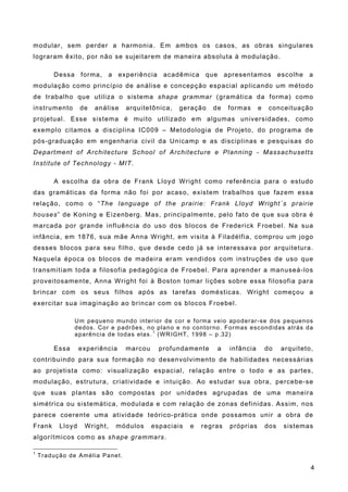 modular, sem perder a harmonia. Em ambos os casos, as obras singulares
lograram êxito, por não se sujeitarem de maneira absoluta à modulação.
Dessa forma, a experiência acadêmica que apresentamos escolhe a
modulação como princípio de análise e concepção espacial aplicando um método
de trabalho que utiliza o sistema shape grammar (gramática da forma) como
instrumento de análise arquitetônica, geração de formas e conceituação
projetual. Esse sistema é muito utilizado em algumas universidades, como
exemplo citamos a disciplina IC009 – Metodologia de Projeto, do programa de
pós-graduação em engenharia civil da Unicamp e as disciplinas e pesquisas do
Department of Architecture School of Architecture e Planning - Massachusetts
Institute of Technology - MIT.
A escolha da obra de Frank Lloyd Wright como referência para o estudo
das gramáticas da forma não foi por acaso, existem trabalhos que fazem essa
relação, como o “The language of the prairie: Frank Lloyd Wright´s prairie
houses” de Koning e Eizenberg. Mas, principalmente, pelo fato de que sua obra é
marcada por grande influência do uso dos blocos de Frederick Froebel. Na sua
infância, em 1876, sua mãe Anna Wright, em visita à Filadélfia, comprou um jogo
desses blocos para seu filho, que desde cedo já se interessava por arquitetura.
Naquela época os blocos de madeira eram vendidos com instruções de uso que
transmitiam toda a filosofia pedagógica de Froebel. Para aprender a manuseá-los
proveitosamente, Anna Wright foi à Boston tomar lições sobre essa filosofia para
brincar com os seus filhos após as tarefas domésticas. Wright começou a
exercitar sua imaginação ao brincar com os blocos Froebel.
Um pequeno mundo interior de cor e forma veio apoderar-se dos pequenos
dedos. Cor e padrões, no plano e no contorno. Formas escondidas atrás da
aparência de todas elas. 1
(WRIGHT, 1998 – p.32)
Essa experiência marcou profundamente a infância do arquiteto,
contribuindo para sua formação no desenvolvimento de habilidades necessárias
ao projetista como: visualização espacial, relação entre o todo e as partes,
modulação, estrutura, criatividade e intuição. Ao estudar sua obra, percebe-se
que suas plantas são compostas por unidades agrupadas de uma maneira
simétrica ou sistemática, modulada e com relação de zonas definidas. Assim, nos
parece coerente uma atividade teórico-prática onde possamos unir a obra de
Frank Lloyd Wright, módulos espaciais e regras próprias dos sistemas
algorítmicos como as shape grammars.
1
Tradução de Amélia Panet.
4
 