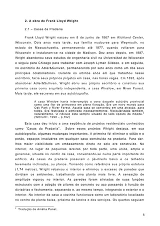 2. A obra de Frank Lloyd Wright
2.1 – Casas da Pradaria
Frank Lloyd Wright nasceu em 8 de junho de 1867 em Richland Center,
Wisconsin. Dois anos mais tarde, sua família mudou-se para Weymouth, no
estado de Massachusetts, permanecendo até 1877, quando voltaram para
Wisconsin e instalaram-se na cidade de Madison. Dez anos depois, em 1887,
Wright abandonou seus estudos de engenharia civil na Universidad de Wisconsin
e seguiu para Chicago para trabalhar com Joseph Lyman Silsbee, e em seguida,
no escritório de Adler&Sullivan, permanecendo por sete anos como um dos seus
principais colaboradores. Durante os últimos anos em que trabalhou nesse
escritório, fazia seus próprios projetos em casa, nas horas vagas. Em 1893, após
abandonar Adler&Sullivan, Wright abriu seu próprio escritório e construiu sua
primeira casa como arquiteto independente, a casa Winslow, em River Forest.
Mais tarde, ele escreveu em sua autobiografia:
A casa Winslow havia interrompido a cena daquele subúrbio provincial
como uma flor de primavera em plena floração. Era um novo mundo para
Oak Park y River Forest. Aquela casa se converteu em uma atração, para
todos. Era festejada e admirada incessantemente. Ridicularizada também,
naturalmente. O ridículo está sempre situado do lado oposto da moeda. 2
(WRIGHT, 1998 – p.162)
Esta casa deu início a uma seqüência de projetos residenciais conhecidos
como “Casas da Pradaria”. Sobre esses projetos Whight destaca, em sua
autobiografia, algumas mudanças importantes. A primeira foi eliminar o sótão e o
porão, espaços insalubres em qualquer casa construída na pradaria. Para dar-
lhes maior visibilidade um embasamento direto no solo era construído. No
interior, no lugar de pequenas lareiras por toda parte, uma única, ampla e
generosa, situada no centro da casa, convertendo-se numa parte importante do
edifício. As casas da pradaria possuíam o pé-direito baixo e os telhados
levemente inclinados, ou planos. Tomando como referência sua própria estatura
(1,74 metros), Wright rebaixou o interior e eliminou o excesso de paredes que
dividiam os ambientes, trabalhando uma planta mais livre. A sensação de
amplitude vigorou no interior. As paredes foram aliviadas de suas funções
estruturais com a adoção de pilares de concreto ou aço passando à função de
divisórias e fechamento, separando e, ao mesmo tempo, integrando o exterior e o
interior. No interior da casa a cozinha funcionava como um laboratório localizado
no centro da planta baixa, próxima da lareira e dos serviços. Os quartos seguiam
2
Tradução de Amélia Panet.
5
 
