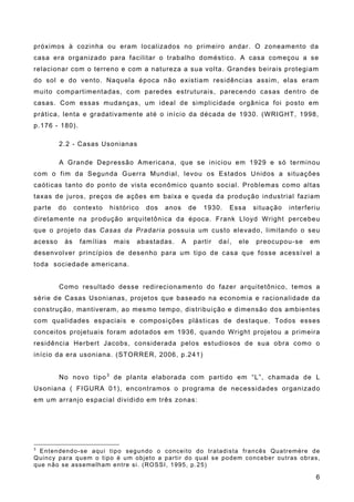 próximos à cozinha ou eram localizados no primeiro andar. O zoneamento da
casa era organizado para facilitar o trabalho doméstico. A casa começou a se
relacionar com o terreno e com a natureza a sua volta. Grandes beirais protegiam
do sol e do vento. Naquela época não existiam residências assim, elas eram
muito compartimentadas, com paredes estruturais, parecendo casas dentro de
casas. Com essas mudanças, um ideal de simplicidade orgânica foi posto em
prática, lenta e gradativamente até o início da década de 1930. (WRIGHT, 1998,
p.176 - 180).
2.2 - Casas Usonianas
A Grande Depressão Americana, que se iniciou em 1929 e só terminou
com o fim da Segunda Guerra Mundial, levou os Estados Unidos a situações
caóticas tanto do ponto de vista econômico quanto social. Problemas como altas
taxas de juros, preços de ações em baixa e queda da produção industrial faziam
parte do contexto histórico dos anos de 1930. Essa situação interferiu
diretamente na produção arquitetônica da época. Frank Lloyd Wright percebeu
que o projeto das Casas da Pradaria possuia um custo elevado, limitando o seu
acesso às famílias mais abastadas. A partir daí, ele preocupou-se em
desenvolver princípios de desenho para um tipo de casa que fosse acessível a
toda sociedade americana.
Como resultado desse redirecionamento do fazer arquitetônico, temos a
série de Casas Usonianas, projetos que baseado na economia e racionalidade da
construção, mantiveram, ao mesmo tempo, distribuição e dimensão dos ambientes
com qualidades espaciais e composições plásticas de destaque. Todos esses
conceitos projetuais foram adotados em 1936, quando Wright projetou a primeira
residência Herbert Jacobs, considerada pelos estudiosos de sua obra como o
início da era usoniana. (STORRER, 2006, p.241)
No novo tipo3
de planta elaborada com partido em “L”, chamada de L
Usoniana ( FIGURA 01), encontramos o programa de necessidades organizado
em um arranjo espacial dividido em três zonas:
3
Entendendo-se aqui tipo segundo o conceito do tratadista francês Quatremère de
Quincy para quem o tipo é um objeto a partir do qual se podem conceber outras obras,
que não se assemelham entre si. (ROSSI, 1995, p.25)
6
 