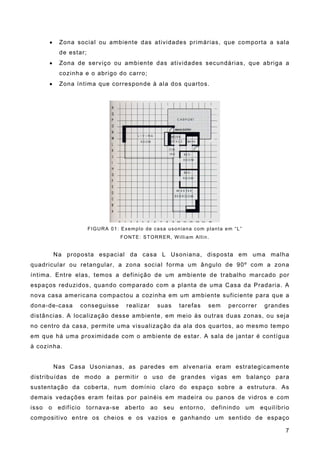 ! Zona social ou ambiente das atividades primárias, que comporta a sala
de estar;
! Zona de serviço ou ambiente das atividades secundárias, que abriga a
cozinha e o abrigo do carro;
! Zona íntima que corresponde à ala dos quartos.
FIGURA 01: Exemplo de casa usoniana com planta em “L”
FONTE: STORRER, William Allin.
Na proposta espacial da casa L Usoniana, disposta em uma malha
quadricular ou retangular, a zona social forma um ângulo de 90º com a zona
íntima. Entre elas, temos a definição de um ambiente de trabalho marcado por
espaços reduzidos, quando comparado com a planta de uma Casa da Pradaria. A
nova casa americana compactou a cozinha em um ambiente suficiente para que a
dona-de-casa conseguisse realizar suas tarefas sem percorrer grandes
distâncias. A localização desse ambiente, em meio às outras duas zonas, ou seja
no centro da casa, permite uma visualização da ala dos quartos, ao mesmo tempo
em que há uma proximidade com o ambiente de estar. A sala de jantar é contígua
à cozinha.
Nas Casa Usonianas, as paredes em alvenaria eram estrategicamente
distribuídas de modo a permitir o uso de grandes vigas em balanço para
sustentação da coberta, num domínio claro do espaço sobre a estrutura. As
demais vedações eram feitas por painéis em madeira ou panos de vidros e com
isso o edifício tornava-se aberto ao seu entorno, definindo um equilíbrio
compositivo entre os cheios e os vazios e ganhando um sentido de espaço
7
 