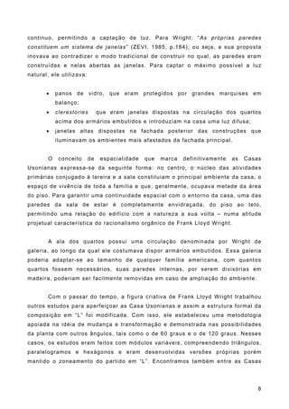 continuo, permitindo a captação de luz. Para Wright: “As próprias paredes
constituem um sistema de janelas” (ZEVI, 1985, p.184), ou seja, a sua proposta
inovava ao contradizer o modo tradicional de construir no qual, as paredes eram
construídas e nelas abertas as janelas. Para captar o máximo possível a luz
natural, ele utilizava:
! panos de vidro, que eram protegidos por grandes marquises em
balanço;
! clerestories que eram janelas dispostas na circulação dos quartos
acima dos armários embutidos e introduziam na casa uma luz difusa;
! janelas altas dispostas na fachada posterior das construções que
iluminavam os ambientes mais afastados da fachada principal.
O conceito de espacialidade que marca definitivamente as Casas
Usonianas expressa-se da seguinte forma: no centro, o núcleo das atividades
primárias conjugado à lareira e a sala constituiam o principal ambiente da casa, o
espaço de vivência de toda a família e que, geralmente, ocupava metade da área
do piso. Para garantir uma continuidade espacial com o entorno da casa, uma das
paredes da sala de estar é completamente envidraçada, do piso ao teto,
permitindo uma relação do edifício com a natureza a sua volta – numa atitude
projetual característica do racionalismo orgânico de Frank Lloyd Wright.
A ala dos quartos possui uma circulação denominada por Wright de
galeria, ao longo da qual ele costumava dispor armários embutidos. Essa galeria
poderia adaptar-se ao tamanho de qualquer família americana, com quantos
quartos fossem necessários, suas paredes internas, por serem divisórias em
madeira, poderiam ser facilmente removidas em caso de ampliação do ambiente.
Com o passar do tempo, a figura criativa de Frank Lloyd Wright trabalhou
outros estudos para aperfeiçoar as Casa Usonianas e assim a estrutura formal da
composição em “L” foi modificada. Com isso, ele estabeleceu uma metodologia
apoiada na idéia de mudança e transformação e demonstrada nas possibilidades
da planta com outros ângulos, tais como o de 60 graus e o de 120 graus. Nesses
casos, os estudos eram feitos com módulos variáveis, compreendendo triângulos,
paralelogramos e hexágonos e eram desenvolvidas versões próprias porém
mantido o zoneamento do partido em “L”. Encontramos também entre as Casas
8
 