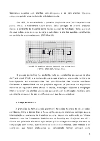 Usonianas aquelas com plantas semi-circulares e as com plantas lineares,
sempre seguindo uma modulação pré-determinada.
Em 1939, foi desenvolvido o primeiro projeto de uma Casa Usoniana com
planta linear, a Residência Lloyd Lewis. Essa variação de projeto procurou
manter o ambiente de trabalho como núcleo central da habitação, tendo para um
de seus lados, a ala de estar e, para o outro lado, a ala dos quartos, constituindo
um partido de planta retangular (FIGURA 02).
FIGURA 02: Exemplo de casa usoniana com planta linear
FONTE: STORRER, William Allin.
O espaço doméstico foi, portanto, fruto de constantes pesquisas na obra
de Frank Lloyd Wright e a modulação, para esse arquiteto, um grande território de
investigações. As demonstrações das possibilidades das plantas usonianas
confirmam a versatilidade de sua proposta segundo os preceitos da arquitetura
moderna de equilíbrio entre cheios e vazios, modulação espacial e integração
interior-exterior. As plantas usonianas passaram por modificações formais sem,
no entanto, deixarem de ser identificáveis em sua base conceitual.
3. Shape Grammars
A gramática da forma (shape grammars) foi criada há mais de três décadas
por George Stiny e James Gips e ficou conhecida como sistemas estéticos para a
interpretação e avaliação de trabalhos de arte, depois da publicação de “Shape
Grammars and the Generative Specification of Painting and Sculpture” em 1972.
Foi um dos primeiros sistemas algorítmicos para a criação de design por meio da
computação com formas, substituindo os textos e os símbolos. Esse método e os
exercícios que foram elaborados de composição formal serviram como
9
 