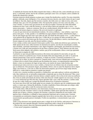 A madrinha de Guiomar não lhe faltou naquele duro transe, e olhou por elas, como entendia que era seu
dever. A solicitude, porém, não foi tão constante a princípio como veio a ser depois; outros cuidados de
família lhe chamavam a atenção.
Guiomar anunciava desde pequena as graças que o tempo lhe desabrochou e perfez. Era uma criaturinha
galante e delicada, assaz inteligente e viva, um pouco travessa, decerto, mas muito menos do que é usual
na infância. Sua mãe, depois que lhe morrera o marido, não tinha outro cui- dado na terra, nem outra
ambição mais, que a de vê-la prendada e feliz. Ela mesma lhe ensinou a ler mal, como ela sabia, -- e a
coser e bordar, e o pouco mais que possuía de seu ofício de mulher. Guiomar não tinha dificuldade
nenhuma em reter o que a mãe lhe ensinava, e com tal afinco lidava por aprender, que a viúva, -- ao
menos nessa parte, -- sentia-se venturosa. Hás de ser a minha doutora, dizia-lhe muita vez; e esta simples
expressão de ternura alegrava a menina e lhe servia de incentivo à aplicação.
A casa em que moravam era naturalmente modesta. Ali correu a infância, -- mas solitária, o que é um
pouco mais grave. A mãe, quando a via embebida nos jogos próprios da idade, infantilmente alegre, --
mas de uma alegria que fazia mal a seus olhos de mãe, tão fundo lhe doía aquele viver, -- a mãe sentia às
vezes pularem-lhe as lágrimas dos olhos fora. A filha não as via, porque ela sabia escondê-las; mas
adivinhava-as através da tristeza que lhe ficava no rosto. Só não adivinhava o motivo, mas bastava que
fossem mágoas de sua mãe, para lhe descair também a alegria.
Com o tempo, avultou outra causa de tristeza para a pobre viúva, ainda mais dolorosa que a primeira. Na
idade apenas de dez anos, tinha Guiomar uns desmaios de espirito, uns dias de concentração e mudez,
uma seriedade, a princípio intermitente e rara, depois freqüente e prolongada, que desdiziam da meninice
e faziam crer à mãe que eram prenúncios de que Deus a chamava para si. Hoje sabemos que não eram.
Seria acaso efeito daquela vida solitária e austera, que já lhe ia afeiçoando a alma e como que apurando
as forças para as pugnas da vida?
A primeira vez que esta gravidade da menina se lhe tornou mais patente foi uma tarde, em que ela
estivera a brincar no quintal da casa. O muro do fundo tinha uma larga fenda, por onde se via parte da
chácara pertencente a uma casa da vizinhança. A fenda era recente; e Guiomar acostumara-se a ir
espairecer ali os olhos, já sérios e pensativos. Naquela tarde, como estivesse olhando para as mangueiras,
a cobiçar talvez as doces frutas amarelas que lhe pendiam dos ramos, viu repentinamente aparecer-lhe
diante, a cinco ou seis passos do lugar em que estava, um rancho de moças, todas bonitas, que
arrastavam por entre as árvores os seus vestidos, e faziam luzir aos últimos raios do sol poente as jóias
que as enfeitavam. Elas passaram alegres, descuidadas, felizes; uma ou outra lhe dispensou talvez algum
afago; mas foram-se, e com elas os olhos da interessante pequena, que ali ficou largo tempo absorta,
alheia de si, vendo ainda na memória o quadro que passara.
A noite veio, a menina recolheu-se pensativa e melancólica, sem nada explicar à solícita curiosidade da
mãe. Que explicaria ela, se mal podia compreender a impressão que as coisas lhe deixavam? Mas, como
a mãe entristecesse com aquilo, Guiomar domou o próprio espírito e fez-se tão jovial como nos melhores
dias. Esta era ainda outra feição da menina; tinha uma força de vontade superior aos seus anos. Com ela,
e a viveza intelectual que Deus lhe dera, logrou aprender tudo o que a mãe lhe ensinara, e melhor ainda
do que ela o sabia, desde que o tempo lhe permitiu desenvolver os primeiros elementos.
Aos treze anos ficou órfã; este fundo golpe em seu coração, foi o primeiro que ela verdadeiramente pôde
sentir, e o maior que a fortuna lhe desfechou. Já então a madrinha a fizera entrar para um colégio, onde
aperfeiçoava o que sabia e onde lhe ensinavam muita coisa mais.
Vivia ainda então a filha da baronesa, uma interessante criança de treze anos, que era toda a alma e
encanto de sua mãe. Guiomar visitava a casa da madrinha; a idade quase igual das duas meninas, a
afeição que as ligava, a beleza e meiguice de Guiomar, a graciosa compostura de seus modos, tudo
apertou entre a madrinha e a afilhada os laços puramente espirituais que as uniam antes. Guiomar
correspondia aos sentimentos daquela segunda mãe; havia talvez em seu afeto, aliás sincero, um tal
encarecimento que podia parecer simulação. O afeto era espontâneo; o encarecimento é que seria
voluntário.
Tinha a moça dezesseis anos quando passou para o colégio da tia de Estêvão, onde pareceu à baronesa se
lhe poderia dar mais apurada educação. Guiomar manifestara então o desejo de ser professora.
-- Não há outro recurso, disse ela à baronesa quando lhe confiou esta aspiração.
-- Como assim? perguntou a madrinha.
 