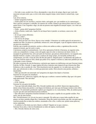 -- Em todo o caso, acudiu Luís Alves, desempenho o meu dever de amigo; digo-te que vocês não
nasceram um para outro; que, se ela te não amou naquele tempo, muito menos te amará hoje, e que
enfim...
Luís Alves estacou,
-- Enfim? perguntou Estêvão.
-- Enfim pedes-me um sacrifício, concluiu rindo o advogado, por- que também eu já a namorisquei...
Não é preciso carregares o sobrolho; foi namoro de vizinho, tentativa que durou pouco mais de vinte e
quatro horas. Com vergonha o digo, ela não me prestou uma migalha de atenção sequer, e eu voltei aos
meus autos.
-- Então... gostas dela? perguntou Estêvão.
-- Acho-a bonita e nada mais. Aquilo foi um lançar barro à parede; se aceitasse, casava-me; não
aceitou...
-- Já vês que somos diferentes.
-- Queres, então?...
-- Um serviço de amigo.
-- Bem, disse por fim Luís Alves, faça-se a tua vontade. A baronesa vai cuidar agora de um processo e
mandou-me falar. Eu passo-te a prebenda; entraras ali, como advogado, o que de alguma maneira me tira
um peso da consciência.
Estêvão, que só pedia um pretexto, aceitou a oferta com ambas as mãos, e agradeceu-lha com tão
expansiva ternura, que fez sorrir o outro.
A promessa cumpriu-se pontualmente. Luís Alves apresentou Estêvão à baronesa, na seguinte noite,
como seu companheiro e amigo, como advogado capaz de zelar os interesses da ilustre cliente. A
recepção foi geralmente boa, salvo por parte de Guiomar, que pareceu aborrecida de o ver naquela casa.
Quando Estêvão a saudou, como quem a conhecia de longo tempo, ela mal pôde retribuir-lhe o
cumprimento; em todo o resto da noite não lhe deu palavra. Daquela parte o acolhimento não podia ser
pior; mas Estêvão sentia-se feliz, desde que podia vê-la, respirar o mesmo ar, nada mais pedindo por ora,
e deixando o resto à fortuna.
De todas as pessoas da casa da baronesa, a primeira que reparou na indiferença com que Guiomar tratara
Estêvão, foi Mrs. Oswald. A sagaz inglesa afivelou a máscara mais impassível que trouxera das ilhas
britânicas e não os perdeu de vista. Nem da primeira nem da segunda vez viu nada mais que os olhos
dele, que solicitavam os dela, e os dela que pareciam surdos. Havia decerto uma paixão, solitária e
desatendida.
-- Sabe que descobri um namorado seu? perguntou ela alguns dias depois a Guiomar.
Guiomar fez um gesto de estranheza.
-- Entendamo-nos, observou a inglesa; não digo que a senhora o namore também; digo que é ele quem
anda apaixonado. Não adivinha?
-- Talvez.
-- O Dr. Estêvão.
Guiomar fez um gesto de desdém.
-- Vejo que tinha adivinhado, disse Mrs. Oswald; também não era difícil. Quem tem alguma prática
destas coisas fareja uma paixão a cem léguas de distância, por mais que ela busque recatar-se dos olhos
estranhos. Os namorados geralmente supõem que ninguém os vê; é uma lástima. Olhe, da senhora posso
eu jurar que não está namorada de pessoa nenhuma.
-- Que sabe disso? perguntou Guiomar deitando os olhos para o espelho de seu guarda-vestidos. Pois
estou, mas de mim mesma.
Mrs. Oswald desatou a rir, de um riso grave e pausado. Ela sabia que a moça tinha orgulho de suas
graças; era bom caminho afagar-lhe o sentimento. Disse-lhe muita coisa bonita, que não vem para aqui, e
concluiu pondo-lhe as mãos nos ombros, encarando-a fito a fito, e enfim rom- pendo nestas palavras,
meias suspiradas:
-- A senhora é a flor desta sua terra. Quem a colherá? Alguém sei eu que a merece...
Guiomar ficou séria, e desviou brandamente as mãos da inglesa, murmurando:
-- Mrs. Oswald, falemos de outra coisa.
 
