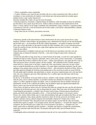 -- Talvez, respondeu o moço suspirando.
-- E adeus. Falamos a sós, mais do que convinha; não sei se outra consentiria nisto. Mas eu não só
reconheço os seus sentimentos de respeito, como desejo que estas poucas palavras trocadas agora
ponham termo a aspi- rações impossíveis.
Guiomar estendeu-lhe a mão, em que ele tocou levemente.
A baronesa apareceu, entretanto, a algumas braças de distância; vinha encostada ao braço do sobrinho,
que lhe falava, mas a quem ela já não ouvia. Tinha os olhos cravados nos dois interlocutores de há
pouco. A moça, apenas vira de longe a madrinha, deu afoitamente o braço a Estêvão, e seguiram ambos
a encontrar-se com ela; o rosto de Guiomar não revelava nada; o de Estêvão vinha perturbado e abatido.
A baronesa franziu a testa:
-- Jorge, disse ela em voz baixa, precisamos conversar.

                                           IX CONSPIRACÃO

A baronesa, quando se lhe aproximaram os dois interlocutores da cerca, mais receosa ficou e mais
perplexa. Guiomar vinha risonha e até gracejadora; mas o abatimento de Estêvão era tão mal disfarçado,
que de duas uma, -- ou ela acabava de lhe dar o último desengano, -- ou aquilo era apenas um arrufo
sério, que o moço não podia ou não queria esconder de olhos estranhos. Isto é o que a baronesa pensou.
O que ela concluiu foi que, em todo caso, urgia tentar alguma coisa em favor do maior, -- do único
sonho da sua velhice.
Jorge não percebeu a verdadeira razão por que a tia lhe dissera ser necessário conversar com ela;
imaginou que se trataria de Guiomar e Estevão, -- mas estava longe de supor todo o alcance da
entrevista.
A entrevista não pôde ser logo nesse dia; as visitas ficaram ali até tarde, e a noite foi a mais agradável e
distraída de todas as noites; Guiomar, sobretudo, esteve como nunca, jovial e interessante. A serenidade
parecia morar-lhe na alma e refletir-se-lhe no rosto, -- tantas vezes pensativo, mas agora tão frio e tão nu.
Não será preciso dizer a um leitor arguto e de boa vontade... Oh! sobretudo de boa vontade, porque é
mister havê-la, e muita, para vir até aqui, e seguir até o fim, uma história, como esta, em que o autor
mais se ocupa de desenhar um ou dois caracteres, e de expor alguns sentinentos humanos, que de outra
qualquer coisa, porque outra coisa não se animaria a fazer; -- não será preciso declarar ao leitor, dizia eu,
que toda aquela jovialidade de Guiomar eram punhais que se lhe cravavam no peito ao nosso Estêvão.
Ele não podia supô-la abatida; mas penalizada, ao menos, um pouco respeitosa para com a dor que havia
nele, isto, sim, imaginava que seria. Mas nada disso foi, e o pobre rapaz saiu dali mais cedo do que
pensara e quisera sair.
Na alcova, se ele pudesse vê-la mais tarde na alcova, solitária e toda consigo, sentada na poltrona rasa ao
lado da cama, com os cabelos desfeitos, os pezinhos metidos nas chinelas de cetim preto, as mãos no
regaço e os olhos vagando de objeto em objeto, como se reproduzissem fora as atitudes interiores do
pensamento, ali não só ele a adoraria de joelhos, mas até poderia supor que alguma preocupação lhe
tirava o sono e que essa era nem mais nem menos ele próprio.
Talvez fosse; em parte ao menos seria ele. Guiomar não tinha um coração tão mau, que lhe não doessem
as mágoas de um homem que acer- tara ou desacertara de a amar. Mas fosse uma, ou fossem muitas as
causas daquela preocupação, a verdade é que ela durou muito tempo. Guiomar passou da poltrona à
janela, que abriu toda, para contemplar a noite, -- o luar que batia nas águas, o céu sereno e eterno.
Eterno, sim, eterno, leitora minha, que é a mais desconsoladora lição que nos poderia dar Deus, no meio
das nossas agitações, lutas, ânsias, paixões insaciáveis, dores de um dia, gozos de um instante, que se
acabam e passam conosco, debaixo daquela azul eternidade, impassível e muda como a morte.
Pensaria nisto Guiomar? Não, não pensou nisto um minuto sequer; ela era toda da vida e do mundo,
desabrochava agora o coração, vivia em plena aurora. Que lhe importava, -- ou quem lhe chegara a fazer
compreen- der esta filosofia seca e árida? Ela vivia do presente e do futuro e, -- tamanho era o seu
futuro, quero dizer as ambições que lho enchiam, -- tamanho, que bastava a ocupar-lhe o pensamento,
ainda que o presente nada mais lhe dera. Do passado nada queria saber; provavelmente havia-o
esquecido.
A madrugada achou-a dormindo; mas os primeiros raios do sol vie- ram acordá-la, na forma do costume,
 