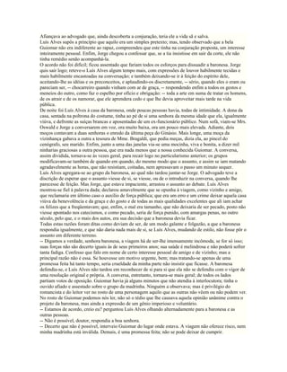 Afiançava ao advogado que, ainda descoberta a conjuração, teria ele a vida sã e salva.
Luís Alves supôs a princípio que aquilo era um simples pretexto; mas, tendo observado que a bela
Guiomar não era indiferente ao rapaz, compreendeu que este tinha na conjuração proposta, um interesse
inteiramente pessoal. Enfim, Jorge chegou a confessar que, se a tia insistisse em sair da corte, ele não
tinha remédio senão acompanhá-la.
O acordo não foi difícil; ficou assentado que fariam todos os esforços para dissuadir a baronesa. Jorge
quis sair logo; reteve-o Luís Alves algum tempo mais, com expressões de louvor habilmente tecidas e
mais habilmente encastoadas na conversação; e também deixando-se ir à feição do espírito dele,
aceitando-lhe as idéias e os preconceitos, e aplaudindo-os discretamente, -- sério, quando eles o eram ou
pareciam ser, -- chocarreiro quando vinham com ar de graça, -- respondendo enfim a todos os gestos e
meneios do outro, como faz o espelho por ofício e obrigação: -- toda a arte em suma de tratar os homens,
de os atrair e de os namorar, que ele aprendera cedo e que lhe devia aproveitar mais tarde na vida
pública.
De noite foi Luís Alves à casa da baronesa, onde poucas pessoas havia, todas de intimidade. A dona da
casa, sentada na poltrona do costume, tinha ao pé de si uma senhora da mesma idade que ela, igualmente
viúva, e defronte as suíças brancas e aposentadas de um ex-funcionário público. Num sofá, viam-se Mrs.
Oswald e Jorge a conversarem em voz, ora muito baixa, ora um pouco mais elevada. Adiante, dois
moços contavam a duas senhoras o enredo da última peça do Ginásio. Mais longe, uma moça da
vizinhança gabava a outra a tesoura de Mme. Bragaldi, que pedia meças, dizia ela, ao pincel do
cenógrafo, seu marido. Enfim, junto a uma das janelas via-se uma mocinha, viva e bonita, a dizer mil
ninharias graciosas a outra pessoa, que era nada menos que a nossa conhecida Guiomar. A conversa,
assim dividida, tornava-se às vezes geral, para recair logo no particularismo anterior; os grupos
modificavam-se também de quando em quando, do mesmo modo que o assunto, e assim se iam matando
agradavelmente as horas, que não resistiam, coitadas, nem apressavam o passo um minuto sequer.
Luís Alves agregara-se ao grupo da baronesa, ao qual não tardou juntar-se Jorge. O advogado teve a
discrição de esperar que o assunto viesse de si, se viesse, ou de o introduzir na conversa, quando lhe
parecesse de feição. Mas Jorge, que estava impaciente, arrastou o assunto ao debate. Luís Alves
mostrou-se fiel à palavra dada; declarou amavelmente que se opunha à viagem, como vizinho e amigo,
que reclamaria em último caso o auxílio de força pública; que era um erro e um crime deixar aquela casa
viúva da benevolência e da graça e do gosto e de todas as mais qualidades excelentes que ali iam achar
os felizes que a freqüentavam; que, enfim, o mal era tamanho, que não deixaria de ser pecado, posto não
viesse apontado nos catecismos, e como pecado, seria de força punido, com amargas penas, no outro
século, pelo que, e o mais dos autos, era sua decisão que a baronesa devia ficar.
Todas estas razões foram ditas como deviam de ser, de um modo galante e folgazão, a que a baronesa
respondia igualmente, e que não daria nada mais de si, se Luís Alves, mudando de estilo, não fosse pôr o
assunto em diferente terreno.
-- Digamos a verdade, senhora baronesa, a viagem há de ser-lhe imensamente incômoda, se for só isso;
suas forças não são decerto iguais às de seus primeiros anos; sua saúde é melindrosa e não poderá sofrer
tanta fadiga. Confesso que falo em nome de certo interesse pessoal de amigo e de vizinho; mas a
principal razão não é essa. Se houvesse um motivo urgente, bem; mas tratando-se apenas de uma
promessa feita há tanto tempo, seria crueldade da minha parte não insistir que ficasse. A baronesa
defendia-se, e Luís Alves não tardou em reconhecer de si para si que ela não se defendia com o vigor de
uma resolução original e própria. A conversa, entretanto, tornara-se mais geral; de todos os lados
partiam votos de oposição. Guiomar havia já alguns minutos que não atendia à interlocutora; tinha o
ouvido afiado e assestado sobre o grupo da madrinha. Ninguém a observava; mas é privilégio do
romancista e do leitor ver no rosto de uma personagem aquilo que as outras não vêem ou não podem ver.
No rosto de Guiomar podemos nós ler, não só o tédio que lhe causava aquela opinião unânime contra o
projeto da baronesa, mas ainda a expressão de um gênio imperioso e voluntário.
-- Estamos de acordo, creio eu? perguntou Luís Alves olhando alternadamente para a baronesa e as
outras pessoas.
-- Não é possível, doutor, respondia a boa senhora.
-- Decerto que não é possível, interveio Guiomar do lugar onde estava. A viagem não oferece risco, nem
minha madrinha está inválida. Demais, é uma promessa feita; não se pode deixar de cumprir.
 