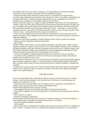 Esta opinião, dita em tom seco e firme, ainda que a voz nada perdesse do seu natural aveludado,
equivaleu a um pouco de água fria lançada na fervura triunfante dos ânimos.
-- Guiomar tem razão, disse a baronesa; já agora é preciso ir; são apenas três ou quatro meses.
Luís Alves olhou longamente para Guiomar, como a procurar ver- lhe no rosto todas as antecedências da
resolução da baronesa. A oposição afrouxara; Jorge chamou em vão o advogado em seu auxilio. A
resolução da tia, se alguma vez fora abalada, tornara-se outra vez firme.
Guiomar, entretanto, erguera-se e chegara ao grupo da madrinha. Jorge fitou-a com uma expressão de
vaidade e cobiça. Luís Alves, que se achava de pé, recuou um pouco para deixá-la passar. Os olhos com
que a contemplou não eram de cobiça nem de vaidade; a leitora, que ainda lem- brará da confissão por
ele mesmo feita a Estêvão, suporá talvez que eram de amor. Talvez, -- quem sabe? -- amor um pouco
sossegado, não louco e cego como o de Estêvão, não pueril e lascivo, como o de Jorge, um meio- termo
entre um e outro, -- como podia havê-lo no coração de um ambicioso.
-- O Dr. Luís Alves defende causas más, disse Guiomar sorrindo para ele; não se trata de uma coisa
impossível. Quanto a mim, Cantagalo só tem um inconveniente; será menos divertido que a corte; mas o
tempo passa depressa...
-- Nesse caso, disse Jorge suspirando, eu também dispenso teatros e bailes; sacrifico-me à família.
-- Queres ir conosco? perguntou a baronesa alegremente.
-- Que dúvida!
Guiomar mordeu o lábio inferior, com uma expressão de despeito, que pôde conter e abafar, sem que
ninguém a percebesse, ninguém, exceto Luís Alves, Um sorriso tranqüilo e perspicaz roçou os lábios do
advogado, enquanto a moça, para esconder a impressão que lhe ficara, de novo se dirigiu à janela, onde
esteve alguns momentos sozinha, meia voltada para fora e meia guardada pela sombra que ali fazia a
cortina. Um rumor de passos fê-la voltar-se para dentro. Era Luís Alves.
-- Ah! disse ela fingindo-se tranqüila; agradeço-lhe não haver insistido mais nos seus conselhos.
-- A intenção era boa, respondeu Luís Alves em voz baixa; mas será agora excelente; nem tudo está
perdido: eu me incumbo de salvar o resto.
Guiomar franziu a testa com o mais vivo e natural espanto; tal espanto que parecia havê-la feito esquecer
outro sentimento, igualmente natural: -- o do despeito que lhe causaria aquela singular familiaridade.
Mas o assombro dominou tudo; Guiomar sentiu que ele lera nela a razão da insistência e o desgosto do
resultado.
A ruga desfez-se a pouco e pouco, mas a moça não retirou logo os olhos. Havia neles uma interrogação
imperiosa, que a alma não se atrevia a transmitir aos lábios. Se há nos do leitor alguma interrogação,
espere- mos o capítulo seguinte.

                                         XIII EXPLICAÇÕES

Luís Alves compreendera toda a expressão dos olhos de Guiomar; era, porém, homem frio, resoluto.
Inclinou o busto com toda a graça cor- reta e de bom-tom, e disse-lhe na voz mais branda que lhe
permitia o seu órgão forte e severo:
-- Parece-lhe que fui um pouco audaz, não é? Fui apenas sincero; e ainda que a sua delicadeza me
condene, estou certo de que há em seu coração misericórdia de sobra...
Guiomar tinha readquirido toda a posse de si mesma.
-- Está enganado, disse ela, não o condeno, pela simples razão de que o não entendi.
-- Tanto melhor, redargüiu Luís Alves sem pestanejar; o meu delito nesse caso não passou da esfera da
intenção.
-- Mas... referia-se à viagem?
-- Referia-me; perguntava quando iam.
Esta presença de espírito de Luís Alves ia muito com o gênio de Guiomar; era um laço de simpatia. A
moça respondeu que o comendador viria buscá-las dai a quinze ou vinte dias.
-- Três meses apenas? perguntou o advogado.
-- Três ou quatro.
-- Quatro meses não é a eternidade, mas Cantagalo, para uma carioca da gema, há de ser um degredo, ou
quase... Oxalá, -- continuou Luís Alves, concluindo mais depressa do que queria, ao ver que Jorge se
 