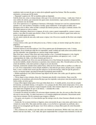 academia; tanto ou mais do que os outros devia aplaudir aquela boa fortuna. Não lhe escondeu,
entretanto, a inveja que ela lhe metia:
-- Deputado! suspirou ele. Oh! eu também podia ser deputado.
Estêvão dizia isto, como a criança deseja o dixe que vê no colo de outra criança, -- nada mais. Eram os
seus sonhos de outrora, que renasciam tais quais eram, inconsistentes, vagos, prestes a dissiparem-se
com o primeiro raio da manhã.
Luís Alves apressou-se a ir agradecer à baronesa a felicitação. Guiomar teve um leve estremecimento
quando o viu, mas recebeu-o tranqüila e risonha, quase indiferente. O advogado era hábil; não a
perseguiu com os olhos; sobre acordar a atenção das demais pessoas, era seguir o método comum. Ele
não queria parecer-se com os outros.
Guiomar, entretanto, observava-o a espaços, de revés, como a querer surpreendê-lo; a pouco e pouco,
porém, o seu olhar foi sendo mais direito e firme. O de Luís Alves era natural e igual como antes era,
como era ainda agora com todos.
Ao sair, junto à porta de uma sala, onde acaso a topou, Luís Alves teve ocasião de lhe dizer esta simples
palavra:
-- Perdoou-me?
A moça retirou a mão, que ele tinha presa na sua, e furtou o corpo, ao mesmo tempo que lhe caíam as
pálpebras.
-- Perdoou-me? repetiu ele.
Guiomar retirou-se sem dizer palavra. Luís Alves esperou que ela desaparecesse e saiu. A moça,
entretanto, ficou irritada por nada lhe ter respondido, sendo verdade que nada achou nem acharia talvez
que lhe responder; mas arrependeu-se e pensou longo tempo naquilo.
Quer dizer que o amava? Quer dizer que estava prestes a isso. A arraiada branqueava o céu, tingiria
depois o cimo dos montes, entornar- se-ia enfim pela encosta abaixo, até aparecer o sol, -- o sol
contemporâneo de Adão, e do último homem que há de vir.
Dali a dias, entrando Luís Alves em casa da baronesa, teve a boa fortuna de encontrar a moça sozinha,
na sala do trabalho, donde a baronesa se ausentara cinco minutos antes. Mrs. Oswald achava-se fora. Era
a hora da tardinha; o dia estava prestes a afogar-se no seio da noite.
Guiomar, molemente sentada numa cadeira baixa, tinha um livro aberto sobre os joelhos e os olhos no
ar. Luís Alves surpreendeu-a nessa atitude meditativa, mais bela do que nunca, porque assim, e àquela
hora, e com o vestido meio escuro que lhe realçava a cor de leite da face, tinha um quê de gracioso e
severo, ao mesmo tempo, que parecia buscado de propósito para recebê-lo.
-- Minha madrinha já vem, disse Guiomar logo depois de lhe esten- der a mão, que ele apertou e sentiu
um pouco trêmula.
-- Talvez daqui a cinco minutos, disse ele; é bastante para decidir o meu destino. Duas vezes lhe
perguntei se me perdoara; pela terceira lhe peço que me responda; custa pouco uma única palavra; custa
menos ainda, um único gesto.
A moça olhou algum tempo para o livro que tinha diante de si. A manhã, porém, era já alta no coração
de Guiomar, a claridade intensa, o sol quente e vivo, porque ela não olhou muito tempo para o livro, nem
hesitou mais do que era natural e exigível naquela ocasião. Dois minutos depois fez o gesto, um gesto só,
mas ainda mais eloqüente do que se ela falasse, -- estendeu-lhe a mão.
Luís Alves apertou-lha entre as suas.
A comoção era natural em ambos; ali estiveram alguns instantes cala- dos, ele com os olhos fitos nela,
ela com os seus no chão. As mãos tocavam-se e os corações palpitavam uníssonos. Decorreram assim
cinco breves minutos. Ela foi a primeira que rompeu o silêncio.
-- Um gesto, um só gesto, e é o meu destino que lhe entrego com ele, disse Guiomar olhando em cheio
para o moço.
-- Ainda não. Se os nossos destinos se ligarem, estou convencido de que o meu amor, pelo menos, terá a
virtude de a tornar feliz. Mas nada está feito ainda, e se eu fui breve e apressado na confissão, não o
desejo ser na consagração que lhe peço. Luís Alves calara-se; a moça olhava para ele como buscando
entendê-lo.
-- Sim, continuou ele; melhor é que não ceda a um instante de entusiasmo. Minha vida é sua; todo o meu
destino está nas suas mãos... Con- tudo, não quero surpreender-lhe o coração neste momento; no dia em
 