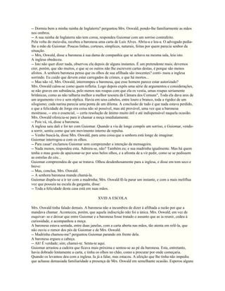-- Dormiu bem a minha rainha de Inglaterra? perguntou Mrs. Oswald, pondo-lhe familiarmente as mãos
nos ombros.
-- A sua rainha de Inglaterra não tem coroa, respondeu Guiomar com um sorriso contrafeito.
Pela volta do meio-dia, recebeu a baronesa uma carta de Luís Alves. Abriu-a e leu-a. O advogado pedia-
lhe a mão de Guiomar. Poucas linhas, corteses, símplices, naturais, feitas por quem parecia senhor da
situação.
-- Mrs, Oswald, disse a baronesa à sua dama de companhia que se achava na mesma sala, leia isto.
A inglesa obedeceu.
-- Isto não quer dizer nada, observou ela depois de alguns instantes. É um pretendente mais; devemos
crer, porém, que são muitos, e que se os outros não lhe escrevem cartas destas, é porque são menos
afoitos. A senhora baronesa pensa que os olhos de sua afilhada são inocentes? conti- nuou a inglesa
sorrindo. Eu cuido que devem estar carregados de crimes, e que há mortos...
-- Mas não vê, Mrs. Oswald, interrompeu a baronesa, que esse homem parece estar autorizado?
Mrs. Oswald calou-se como quem refletia. Logo depois expôs uma série de argumentos e considerações,
se não graves em substância, pelo menos nas roupas com que ela os vestia, umas roupas seriamente
britânicas, como as não talharia melhor a melhor tesoura da Câmara dos Comuns", Toda ela dava ares de
um argumento vivo e sem réplica. Havia em seus cabelos, entre louro e branco, toda a rigidez de um
silogismo; cada narina parecia uma ponta de um dilema. A conclusão de tudo é que nada estava perdido,
e que a felicidade de Jorge era coisa não só possível, mas até provável, uma vez que a baronesa
mostrasse, -- era o essencial, -- certa resolução de ânimo muito útil e até indispensável naquela ocasião.
Mrs. Oswald oferecia-se para ir chamar a moça imediatamente.
-- Pois vá, vá, disse a baronesa.
A inglesa saiu dali e foi ter com Guiomar. Quando a viu de longe compôs um sorriso, e Guiomar, vendo-
a sorrir, sentiu como que um movimento interno de repulsa.
-- Venho buscá-la, disse Mrs. Oswald, para uma coisa que a senhora está longe de imaginar.
Guiomar interrogou-a com os olhos.
-- Para casar! exclamou Guiomar sem compreender a intenção da mensageira.
-- Nada menos, respondeu esta. Admira-se, não? Também eu; e sua madrinha igualmente. Mas há quem
tenha o mau gosto de apaixonar-se por seus belos olhos, e a afronta de a vir pedir, como se se pedissem
as estrelas do céu...
Guiomar compreendeu de que se tratava. Olhou desdenhosamente para a inglesa, e disse em tom seco e
breve:
-- Mas, conclua, Mrs. Oswald.
-- A senhora baronesa manda chamá-la.
Guiomar dispôs-se a ir ter com a madrinha; Mrs. Oswald fê-la parar um instante, e com a mais melíflua
voz que possuía na escala da garganta, disse:
-- Toda a felicidade desta casa está em suas mãos.

                                           XVIII A ESCOLA

Mrs. Oswald tinha falado demais. A baronesa não a incumbira de dizer à afilhada a razão por que a
mandava chamar. Aconteceu, porém, que aquela indiscrição não foi a única. Mrs. Oswald, em vez de
esquivar- se e deixar que entre Guiomar e a baronesa fosse tratado o assunto que as ia reunir, cedeu à
curiosidade, e acompanhou a moça.
A baronesa estava sentada, entre duas janelas, com a carta aberta nas mãos, tão atenta em relê-la, que
não ouviu o rumor dos pés de Guiomar e de Mrs. Oswald.
-- Madrinha chamou-me? perguntou Guiomar parando em frente dela.
A baronesa ergueu a cabeça.
-- Ah! É verdade; sim; chamei-te. Senta-te aqui.
Guiomar arrastou a cadeira que ficava mais próxima e sentou-se ao pé da baronesa. Esta, entretanto,
havia dobrado lentamente a carta, e tinha os olhos no chão, como a procurar por onde começaria.
Quando os levantou deu com a inglesa. Ia já a falar, mas estacou. A afeição que lhe tinha não impediu
que achasse demasiada familiaridade a presença de Mrs. Oswald em semelhante ocasião. Esperou alguns
 