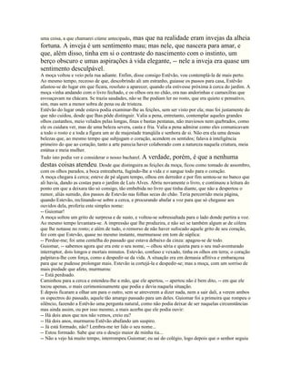 uma coisa, a que chamarei ciúme antecipado,
                                   mas que na realidade eram invejas da alheia
fortuna. A inveja é um sentimento mau; mas nele, que nascera para amar, e
que, além disso, tinha em si o contraste do nascimento com o instinto, um
berço obscuro e umas aspirações à vida elegante, -- nele a inveja era quase um
sentimento desculpável.
A moça voltou e veio pela rua adiante. Enfim, disse consigo Estêvão, vou contemplá-la de mais perto.
Ao mesmo tempo, receoso de que, descobrindo ali um estranho, guiasse os passos para casa, Estêvão
afastou-se do lugar em que ficara, resoluto a aparecer, quando ela estivesse próxima à cerca do jardim. A
moça vinha andando com o livro fechado, e os olhos ora no chão, ora nas andorinhas e camaxilras que
esvoaçavam na chácara. Se trazia saudades, não se lhe podiam ler no rosto, que era quieto e pensativo,
sim, mas sem a menor sobra de pena ou de tristeza.
Estêvão do lugar onde estava podia examinar-lhe as feições, sem ser visto por ela; mas foi justamente do
que não cuidou, desde que lhas pôde distinguir. Valia a pena, entretanto, contemplar aqueles grandes
olhos castanhos, meio velados pelas longas, finas e bastas pestanas, não maviosos nem quebrados, como
ele os cuidara ver, mas de uma beleza severa, casta e fria. Valia a pena admirar como eles comunicavam
a todo o rosto e a toda a figura um ar de majestade tranqüila e senhora de si. Não era ela uma dessas
belezas que, ao mesmo tempo que subjugam o coração, acendem os sentidos; falava à inteligência
primeiro do que ao coração, tanto a arte parecia haver colaborado com a natureza naquela criatura, meia
estátua e meia mulher.
Tudo isto podia ver e considerar o nosso bacharel. A verdade, porém, é que a nenhuma
destas coisas atendeu. Desde que distinguira as feições da moça, ficou como tomado de assombro,
com os olhos parados, a boca entreaberta, fugindo-lhe a vida e o sangue todo para o coração.
A moça chegara à cerca; esteve de pé algum tempo, olhou em derredor e por fim sentou-se no banco que
ali havia, dando as costas para o jardim de Luís Alves. Abriu novamente o livro, e continuou a leitura do
ponto em que a deixara tão só consigo, tão embebida no livro que tinha diante, que não a despertou o
rumor, aliás sumido, dos passos de Estevão nas folhas secas do chão. Teria percorrido meia página,
quando Estevão, reclinando-se sobre a cerca, e procurando abafar a voz para que só chegasse aos
ouvidos dela, proferiu este simples nome:
-- Guiomar!
A moça soltou um grito de surpresa e de susto, e voltou-se sobressaltada para o lado donde partira a voz.
Ao mesmo tempo levantara-se. A impressão que lhe produzira, e não sei se também algum ar de cólera
que lhe notasse no rosto; e além de tudo, o remorso de não haver sufocado aquele grito de seu coração,
fez com que Estevão, quase no mesmo instante, murmurasse em tom de súplica:
-- Perdoe-me; foi uma centelha do passado que estava debaixo da cinza: apagou-se de todo.
Guiomar, -- sabemos agora que era este o seu nome, -- olhou séria e quieta para o seu mal-aventurado
interruptor, dois longos e mortais minutos. Estevão, confuso e vexado, tinha os olhos em terra; o coração
palpitava-lhe com força, como a despedir-se da vida. A situação era em demasia aflitiva e embaraçosa
para que se pudesse prolongar mais. Estevão ia cortejá-la e despedir-se; mas a moça, com um sorriso de
mais piedade que afeto, murmurou:
-- Está perdoado.
Caminhou para a cerca e estendeu-lhe a mão, que ele apertou, -- apertou não é bem dito, -- em que ele
tocou apenas, o mais cerimoniosamente que podia e devia naquela situação.
E depois ficaram a olhar um para o outro, sem se atreverem a dizer nada, nem a sair dali, a verem ambos
os espectros do passado, aquele tão amargo passado para um deles. Guiomar foi a primeira que rompeu o
silêncio, fazendo a Estêvão uma pergunta natural, como não podia deixar de ser naquelas circunstâncias
mas ainda assim, ou por isso mesmo, a mais acerba que ele podia ouvir:
-- Há dois anos que nos não vemos, creio eu?
-- Há dois anos, murmurou Estêvão abafando um suspiro.
-- Já está formado, não? Lembra-me ter lido o seu nome...
-- Estou formado. Sabe que era o desejo maior de minha tia...
-- Não a vejo há muito tempo, interrompeu Guiomar; eu saí do colégio, logo depois que o senhor seguiu
 